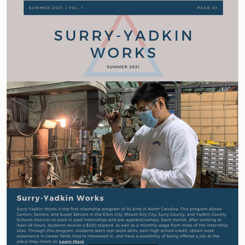 Image of a person using an industrial machine. Image text says: Summer 2021, Volume one, Page one. Surry-Yadkin Works Summer 2021. Surry-Yadkin Works is the first internship program of its kind in North Carolina. This program allows Juniors, Seniors, and Super Seniors in the Elkin City, Mount Airy City, Surry County, and Yadkin County Schools districts to work in paid internships and pre-apprenticeships. Each month, after working at least 48 hours, students receive a $250 stipend, as well as a monthly wage from most of the internship sites. Through this program, students learn real-word skills, earn high school credit, obtain work experience in career fields they're interested in, and have a possibility of being offered a job at the place they intern at 
