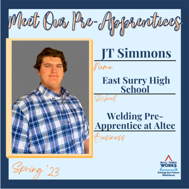 Surry-Yadkin Works Logo: Surry-Yadkin Works, Driving Our Future Workforce. Headshot photo of J.T. Simmons. Image Text Says: Meet our Pre-Apprentices. Spring 2023. Name: J.T. Simmons. School: East Surry High School. Business: Welding Pre-Apprentice at Altec.